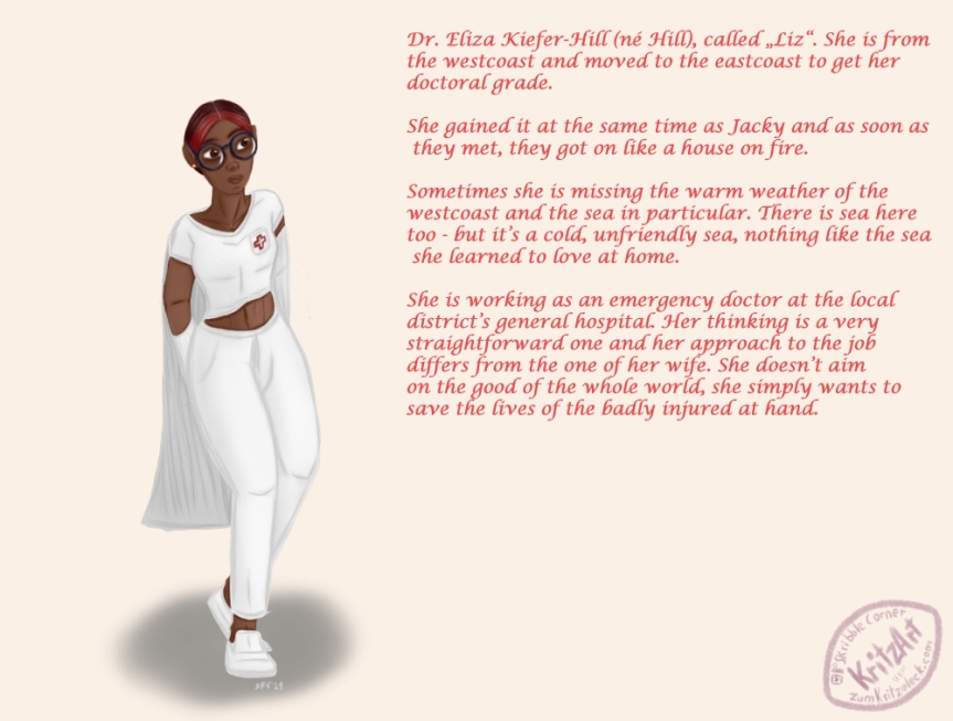 Digital painting, comic style, light background: A woman of colour with short dark hair (the forehead hair is dyed dark red), wearing a white polo shirt, white sweatpants and white slippers as well as round glasses with a dark blue rim. On the breast pocket is the shape of red cross. She is taking off her doctor's coat. On the right a rose text with background information: "Dr. Eliza Kiefer-Hill (nÃ© Hill), called â€žLizâ€œ. She is fromthe westcoast and moved to the eastcoast to get her doctoral grade. She gained it at the same time as Jacky and as soon as they met, they got on like a house on fire. Sometimes she is missing the warm weather of the westcoast and in particula the sea. There is sea here too - but itâ€™s a cold, unfriendly sea, nothing like the sea she learned to love at home. She is working as an emergency doctor at the local districtâ€™s general hospital. Her thinking is a very straightforward one and her approach to the job differs from the one of her wife. She doesnâ€™t aim on the good of the whole world, she simply wants to save the lives of the badly injured at hand."